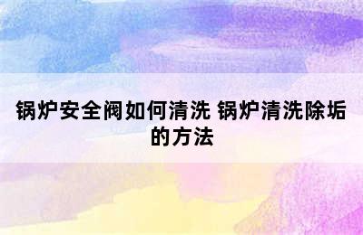 锅炉安全阀如何清洗 锅炉清洗除垢的方法